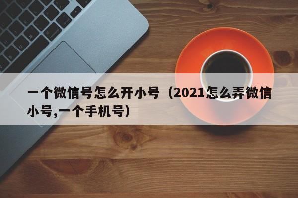 一个微信号怎么开小号（2021怎么弄微信小号,一个手机号）