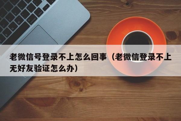 老微信号登录不上怎么回事（老微信登录不上无好友验证怎么办）