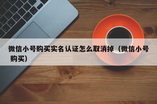 微信小号购买实名认证怎么取消掉（微信小号 购买）