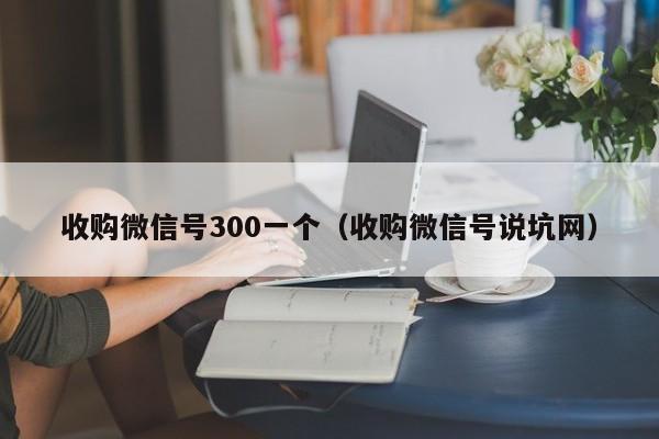 收购微信号300一个（收购微信号说坑网）