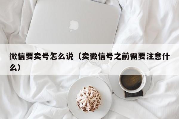 微信要卖号怎么说（卖微信号之前需要注意什么）