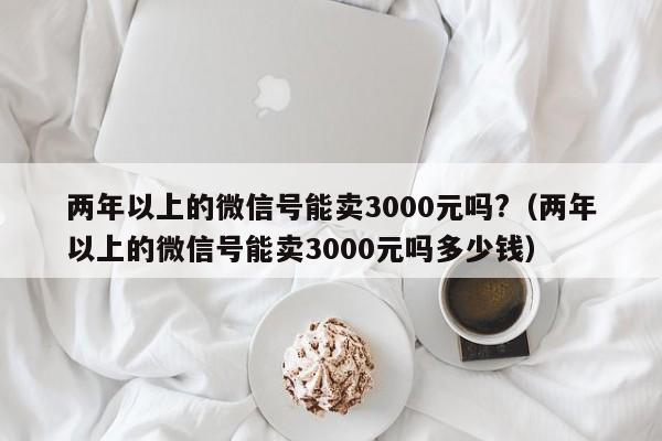 两年以上的微信号能卖3000元吗?（两年以上的微信号能卖3000元吗多少钱）