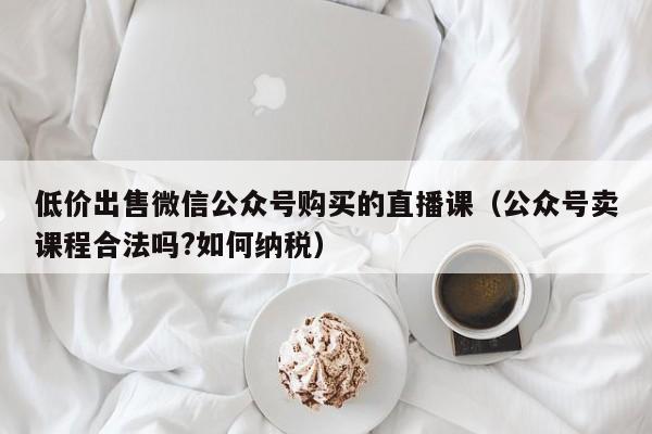 低价出售微信公众号购买的直播课（公众号卖课程合法吗?如何纳税）