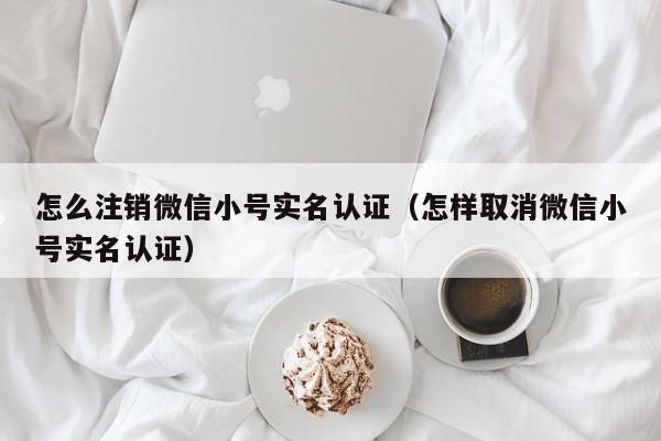 怎么注销微信小号实名认证（怎样取消微信小号实名认证）