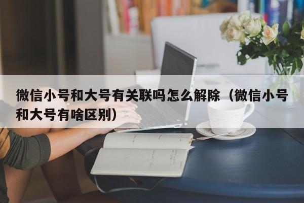 微信小号和大号有关联吗怎么解除（微信小号和大号有啥区别）