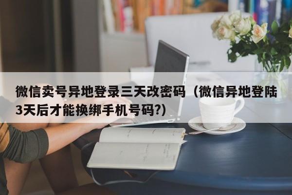 微信卖号异地登录三天改密码（微信异地登陆3天后才能换绑手机号码?）