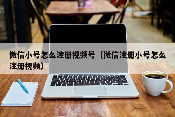 微信小号怎么注册视频号（微信注册小号怎么注册视频）