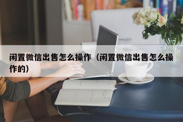 闲置微信出售怎么操作（闲置微信出售怎么操作的）