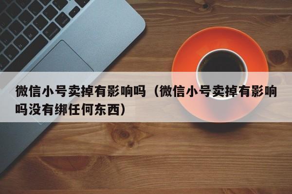 微信小号卖掉有影响吗（微信小号卖掉有影响吗没有绑任何东西）