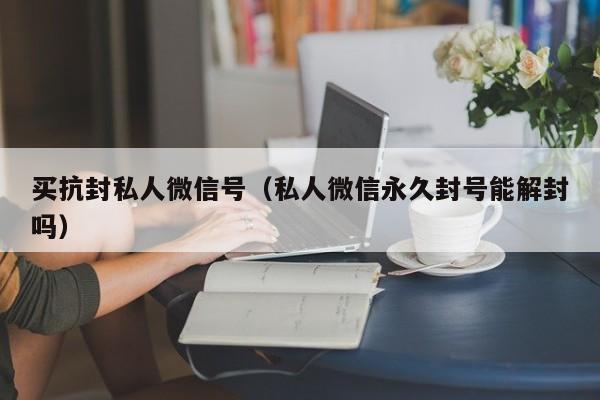 买抗封私人微信号（私人微信永久封号能解封吗）