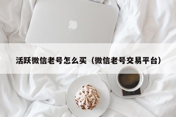 活跃微信老号怎么买（微信老号交易平台）