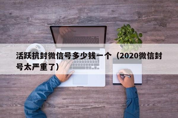 活跃抗封微信号多少钱一个（2020微信封号太严重了）