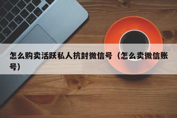 怎么购卖活跃私人抗封微信号（怎么卖微信账号）